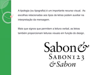 A tipologia (ou tipografia) é um importante recurso visual. As
escolhas relacionadas aos tipos de letras podem auxiliar na
interpretação da mensagem.
Mais que signos que permitem a leitura verbal, as letras
também proporcionam leituras visuais em função do design.
 