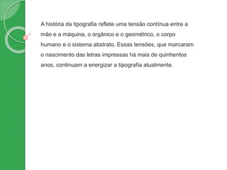 A história da tipografia reflete uma tensão contínua entre a
mão e a máquina, o orgânico e o geométrico, o corpo
humano e o sistema abstrato. Essas tensões, que marcaram
o nascimento das letras impressas há mais de quinhentos
anos, continuam a energizar a tipografia atualmente.
 
