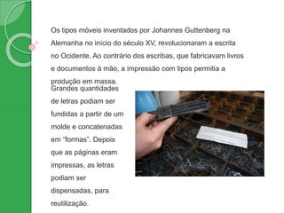 Os tipos móveis inventados por Johannes Guttenberg na
Alemanha no início do século XV, revolucionaram a escrita
no Ocidente. Ao contrário dos escribas, que fabricavam livros
e documentos à mão, a impressão com tipos permitia a
produção em massa.
Grandes quantidades
de letras podiam ser
fundidas a partir de um
molde e concatenadas
em “formas”. Depois
que as páginas eram
impressas, as letras
podiam ser
dispensadas, para
reutilização.
 