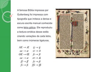 A famosa Bíblia impressa por
Guttenberg foi impressa com
tipografia que imitava a densa e
escura escrita manual conhecida
como letra gótica. Ele reproduziu
a textura errática desse estilo
criando variações de cada letra,
bem como inúmeras ligaturas.
 