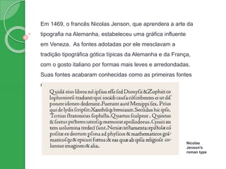 Em 1469, o francês Nicolas Jenson, que aprendera a arte da
tipografia na Alemanha, estabeleceu uma gráfica influente
em Veneza. As fontes adotadas por ele mesclavam a
tradição tipográfica gótica típicas da Alemanha e da França,
com o gosto italiano por formas mais leves e arredondadas.
Suas fontes acabaram conhecidas como as primeiras fontes
romanas.
Nicolas
Jenson's
roman type
 