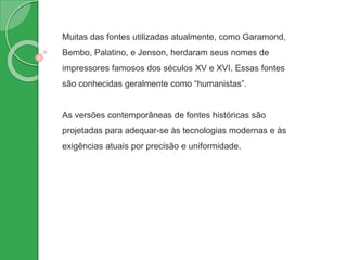 Muitas das fontes utilizadas atualmente, como Garamond,
Bembo, Palatino, e Jenson, herdaram seus nomes de
impressores famosos dos séculos XV e XVI. Essas fontes
são conhecidas geralmente como “humanistas”.
As versões contemporâneas de fontes históricas são
projetadas para adequar-se às tecnologias modernas e às
exigências atuais por precisão e uniformidade.
 