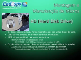 • Os dados são gravados de forma magnética por isso utiliza discos de ferro.
• Cada disco é dividido em trilhas e as trilhas em Clusters.
• MBR – Espaço utilizado para criar a estrutura.
– Nenhum HD tem sua capacidade total.
• EX: HD 40 GB = 37,25 GB Disponíveis para uso por causa da MBR.
• Os HDs além do tamanho deve ser analisado a sua velocidade de rotação.
– Atualmente existem HDs com 5.200 RPM, 7.200 RPM, 10.000 RPM
• A velocidade de rotação influencia na velocidade de leitura dos dados do HD.
 