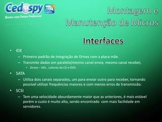 • IDE
– Primeiro padrão de integração de Drives com a placa mãe.
– Transmite dados em paralelo(mesmo canal envia, mesmo canal recebe).
• Drives – HDs , Leitores de CD e DVD.
• SATA
– Utiliza dois canais separados, um para enviar outro para receber, tornando
possível utilizar frequências maiores e com menos erros de transmissão.
• SCSI
– Tem uma velocidade absurdamente maior que as anteriores, é mais estável
porém o custo é muito alto, sendo encontrado com mais facilidade em
servidores.
 