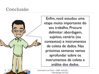 Enfim, você estudou uma
etapa muito importante do
seu trabalho. Procure
delimitar: abordagem,
sujeitos, cenário (ou
contextos) e instrumentos
de coleta de dados. Nas
próximas semanas vamos
aprofundar sobre os
instrumentos de coleta e
análise dos dados.
Conclusão
Licenciatura em Física - UAB - Aula 04 -
Metodologia doTCC
19
 