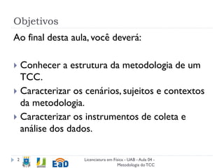 Objetivos
Licenciatura em Física - UAB - Aula 04 -
Metodologia doTCC
2
Ao final desta aula, você deverá:
 Conhecer a estrutura da metodologia de um
TCC.
 Caracterizar os cenários, sujeitos e contextos
da metodologia.
 Caracterizar os instrumentos de coleta e
análise dos dados.
 