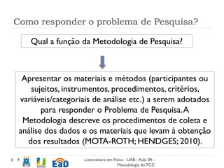 Como responder o problema de Pesquisa?
Licenciatura em Física - UAB - Aula 04 -
Metodologia doTCC
4
Apresentar os materiais e métodos (participantes ou
sujeitos, instrumentos, procedimentos, critérios,
variáveis/categoriais de análise etc.) a serem adotados
para responder o Problema de Pesquisa.A
Metodologia descreve os procedimentos de coleta e
análise dos dados e os materiais que levam à obtenção
dos resultados (MOTA-ROTH; HENDGES; 2010).
Qual a função da Metodologia de Pesquisa?
 