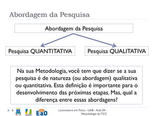 Abordagem da Pesquisa
Licenciatura em Física - UAB - Aula 04 -
Metodologia doTCC
6
Na sua Metodologia, você tem que dizer se a sua
pesquisa é de natureza (ou abordagem) qualitativa
ou quantitativa. Esta definição é importante para o
desenvolvimento das próximas etapas. Mas, qual a
diferença entre essas abordagens?
Abordagem da Pesquisa
Pesquisa QUANTITATIVA Pesquisa QUALITATIVA
 