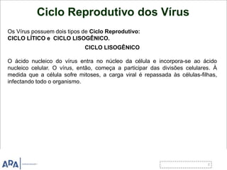 Ciclo Reprodutivo dos Vírus
Os Vírus possuem dois tipos de Ciclo Reprodutivo:
CICLO LÍTICO e CICLO LISOGÊNICO.
CICLO LISOGÊNICO
O ácido nucleico do vírus entra no núcleo da célula e incorpora-se ao ácido
nucleico celular. O vírus, então, começa a participar das divisões celulares. À
medida que a célula sofre mitoses, a carga viral é repassada às células-filhas,
infectando todo o organismo.
 