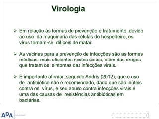 Virologia
 Em relação às formas de prevenção e tratamento, devido
ao uso da maquinaria das células do hospedeiro, os
vírus tornam-se difíceis de matar.
 As vacinas para a prevenção de infecções são as formas
médicas mais eficientes nestes casos, além das drogas
que tratam os sintomas das infecções virais.
 É importante afirmar, segundo Andris (2012), que o uso
de antibiótico não é recomendado, dado que são inúteis
contra os vírus, e seu abuso contra infecções virais é
uma das causas de resistências antibióticas em
bactérias.
 