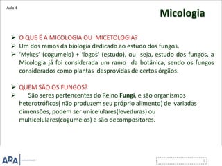 Micologia
 O QUE É A MICOLOGIA OU MICETOLOGIA?
 Um dos ramos da biologia dedicado ao estudo dos fungos.
 ‘Mykes’ (cogumelo) + ‘logos’ (estudo), ou seja, estudo dos fungos, a
Micologia já foi considerada um ramo da botânica, sendo os fungos
considerados como plantas desprovidas de certos órgãos.
 QUEM SÃO OS FUNGOS?
 São seres pertencentes do Reino Fungi, e são organismos
heterotróficos( não produzem seu próprio alimento) de variadas
dimensões, podem ser unicelulares(leveduras) ou
multicelulares(cogumelos) e são decompositores.
Aula 4
 