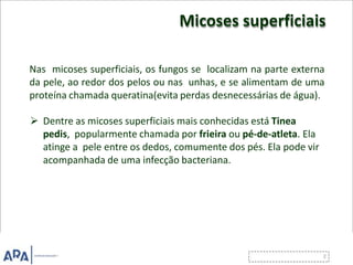Micoses superficiais
Nas micoses superficiais, os fungos se localizam na parte externa
da pele, ao redor dos pelos ou nas unhas, e se alimentam de uma
proteína chamada queratina(evita perdas desnecessárias de água).
 Dentre as micoses superficiais mais conhecidas está Tinea
pedis, popularmente chamada por frieira ou pé-de-atleta. Ela
atinge a pele entre os dedos, comumente dos pés. Ela pode vir
acompanhada de uma infecção bacteriana.
 