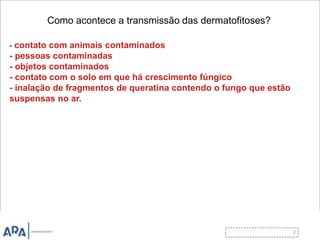 Como acontece a transmissão das dermatofitoses?
- contato com animais contaminados
- pessoas contaminadas
- objetos contaminados
- contato com o solo em que há crescimento fúngico
- inalação de fragmentos de queratina contendo o fungo que estão
suspensas no ar.
 