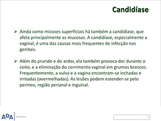 Candidíase
 Ainda como micoses superficiais há também a candidíase, que
afeta principalmente as mucosas. A candidíase, especialmente a
vaginal, é uma das causas mais frequentes de infecção nos
genitais.
 Além do prurido e do ardor, ela também provoca dor durante o
coito, e a eliminação do corrimento vaginal em grumos brancos.
Frequentemente, a vulva e a vagina encontram-se inchadas e
irritadas (avermelhadas). As lesões podem estender-se pelo
períneo, região perianal e inguinal.
 