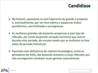 Candidíase
 No homem, apresenta-se com hiperemia da glande e prepúcio
e, eventualmente, por um leve edema e pequenas lesões
puntiformes, avermelhadas e pruriginosas.
 As mulheres grávidas são bastante propensas a esse tipo de
infecção, por conta da grande variação hormonal que ocorre
durante este período, do mesmo modo que as mulheres na fase
antes do período menstrual.
 Pacientes com deficiência do sistema imunológico, como os
portadores de AIDS, são bastante sensíveis a essas infecções por
não conseguirem combater esses germes naturalmente.
 