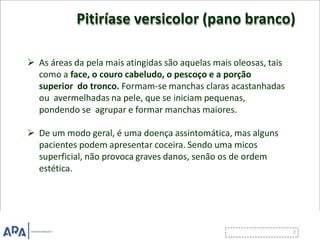 Pitiríase versicolor (pano branco)
 As áreas da pela mais atingidas são aquelas mais oleosas, tais
como a face, o couro cabeludo, o pescoço e a porção
superior do tronco. Formam-se manchas claras acastanhadas
ou avermelhadas na pele, que se iniciam pequenas,
pondendo se agrupar e formar manchas maiores.
 De um modo geral, é uma doença assintomática, mas alguns
pacientes podem apresentar coceira. Sendo uma micos
superficial, não provoca graves danos, senão os de ordem
estética.
 