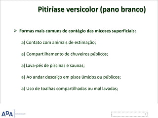 Pitiríase versicolor (pano branco)
 Formas mais comuns de contágio das micoses superficiais:
a) Contato com animais de estimação;
a) Compartilhamento de chuveiros públicos;
a) Lava-pés de piscinas e saunas;
a) Ao andar descalço em pisos úmidos ou públicos;
a) Uso de toalhas compartilhadas ou mal lavadas;
 
