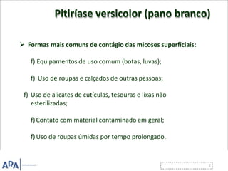 Pitiríase versicolor (pano branco)
 Formas mais comuns de contágio das micoses superficiais:
f) Equipamentos de uso comum (botas, luvas);
f) Uso de roupas e calçados de outras pessoas;
f) Uso de alicates de cutículas, tesouras e lixas não
esterilizadas;
f)Contato com material contaminado em geral;
f) Uso de roupas úmidas por tempo prolongado.
 