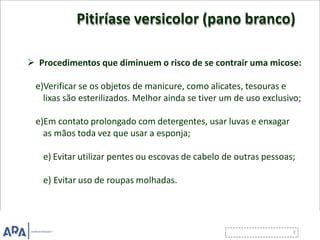 Pitiríase versicolor (pano branco)
 Procedimentos que diminuem o risco de se contrair uma micose:
e)Verificar se os objetos de manicure, como alicates, tesouras e
lixas são esterilizados. Melhor ainda se tiver um de uso exclusivo;
e)Em contato prolongado com detergentes, usar luvas e enxagar
as mãos toda vez que usar a esponja;
e) Evitar utilizar pentes ou escovas de cabelo de outras pessoas;
e) Evitar uso de roupas molhadas.
 