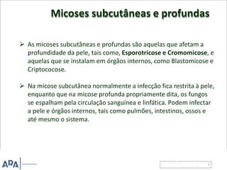Micoses subcutâneas e profundas
 As micoses subcutâneas e profundas são aquelas que afetam a
profundidade da pele, tais como, Esporotricose e Cromomicose, e
aquelas que se instalam em órgãos internos, como Blastomicose e
Criptococose.
 Na micose subcutânea normalmente a infecção fica restrita à pele,
enquanto que na micose profunda propriamente dita, os fungos
se espalham pela circulação sanguínea e linfática. Podem infectar
a pele e órgãos internos, tais como pulmões, intestinos, ossos e
até mesmo o sistema.
 