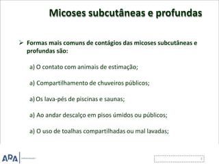 Micoses subcutâneas e profundas
 Formas mais comuns de contágios das micoses subcutâneas e
profundas são:
a) O contato com animais de estimação;
a) Compartilhamento de chuveiros públicos;
a) Os lava-pés de piscinas e saunas;
a) Ao andar descalço em pisos úmidos ou públicos;
a) O uso de toalhas compartilhadas ou mal lavadas;
 