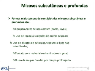 Micoses subcutâneas e profundas
 Formas mais comuns de contágios das micoses subcutâneas e
profundas são:
f) Equipamentos de uso comum (botas, luvas);
f) Uso de roupas e calçados de outras pessoas;
f) Uso de alicates de cutículas, tesouras e lixas não
esterilizadas;
f)Contato com material contaminado em geral;
f)O uso de roupas úmidas por tempo prolongado.
 