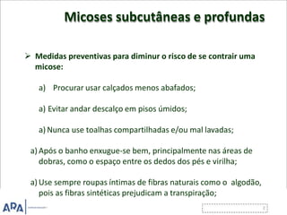 Micoses subcutâneas e profundas
 Medidas preventivas para diminur o risco de se contrair uma
micose:
a) Procurar usar calçados menos abafados;
a) Evitar andar descalço em pisos úmidos;
a) Nunca use toalhas compartilhadas e/ou mal lavadas;
a) Após o banho enxugue-se bem, principalmente nas áreas de
dobras, como o espaço entre os dedos dos pés e virilha;
a) Use sempre roupas íntimas de fibras naturais como o algodão,
pois as fibras sintéticas prejudicam a transpiração;
 