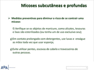 Micoses subcutâneas e profundas
 Medidas preventivas para diminur o risco de se contrair uma
micose:
f) Verifique se os objetos de manicure, como alicates, tesouras
e lixas são esterilizados (ou tenha um de uso exclusivo seu);
g)Em contato prolongado com detergentes, use luvas e enxágue
as mãos toda vez que usar esponja;
g)Evite utilizar pentes, escovas de cabelo e travesseiros de
outras pessoas.
 
