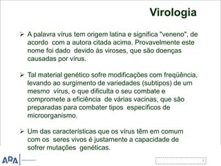 Virologia
 A palavra vírus tem origem latina e significa "veneno", de
acordo com a autora citada acima. Provavelmente este
nome foi dado devido às viroses, que são doenças
causadas por vírus.
 Tal material genético sofre modificações com freqüência,
levando ao surgimento de variedades (subtipos) de um
mesmo vírus, o que dificulta o seu combate e
compromete a eficiência de várias vacinas, que são
preparadas para combater tipos específicos de
microorganismo.
 Um das características que os vírus têm em comum
com os seres vivos é justamente a capacidade de
sofrer mutações genéticas.
 