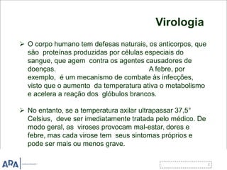 Virologia
 O corpo humano tem defesas naturais, os anticorpos, que
são proteínas produzidas por células especiais do
sangue, que agem contra os agentes causadores de
doenças. A febre, por
exemplo, é um mecanismo de combate às infecções,
visto que o aumento da temperatura ativa o metabolismo
e acelera a reação dos glóbulos brancos.
 No entanto, se a temperatura axilar ultrapassar 37,5°
Celsius, deve ser imediatamente tratada pelo médico. De
modo geral, as viroses provocam mal-estar, dores e
febre, mas cada virose tem seus sintomas próprios e
pode ser mais ou menos grave.
 