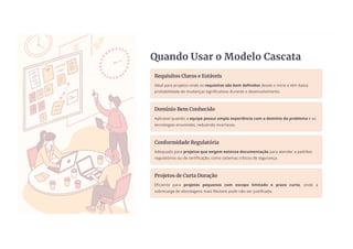 Quando Usar o Modelo Cascata
Requisitos Claros e Estáveis
Ideal para projetos onde os requisitos são bem definidos desde o início e têm baixa
probabilidade de mudanças significativas durante o desenvolvimento.
Domínio Bem Conhecido
Aplicável quando a equipe possui ampla experiência com o domínio do problema e as
tecnologias envolvidas, reduzindo incertezas.
Conformidade Regulatória
Adequado para projetos que exigem extensa documentação para atender a padrões
regulatórios ou de certificação, como sistemas críticos de segurança.
Projetos de Curta Duração
Eficiente para projetos pequenos com escopo limitado e prazo curto, onde a
sobrecarga de abordagens mais flexíveis pode não ser justificada.
 