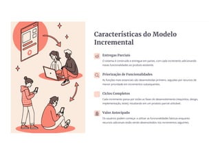 Características do Modelo
Incremental
Entregas Parciais
O sistema é construído e entregue em partes, com cada incremento adicionando
novas funcionalidades ao produto existente.
Priorização de Funcionalidades
As funções mais essenciais são desenvolvidas primeiro, seguidas por recursos de
menor prioridade em incrementos subsequentes.
Ciclos Completos
Cada incremento passa por todas as fases do desenvolvimento (requisitos, design,
implementação, teste), resultando em um produto parcial utilizável.
Valor Antecipado
Os usuários podem começar a utilizar as funcionalidades básicas enquanto
recursos adicionais estão sendo desenvolvidos nos incrementos seguintes.
 