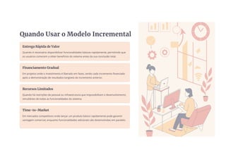 Quando Usar o Modelo Incremental
Entrega Rápida de Valor
Quando é necessário disponibilizar funcionalidades básicas rapidamente, permitindo que
os usuários comecem a obter benefícios do sistema antes da sua conclusão total.
Financiamento Gradual
Em projetos onde o investimento é liberado em fases, sendo cada incremento financiado
após a demonstração de resultados tangíveis do incremento anterior.
Recursos Limitados
Quando há restrições de pessoal ou infraestrutura que impossibilitam o desenvolvimento
simultâneo de todas as funcionalidades do sistema.
Time-to-Market
Em mercados competitivos onde lançar um produto básico rapidamente pode garantir
vantagem comercial, enquanto funcionalidades adicionais são desenvolvidas em paralelo.
 