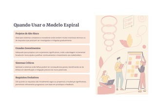Quando Usar o Modelo Espiral
Projetos de Alto Risco
Ideal para sistemas complexos e inovadores onde existem muitas incertezas técnicas ou
de requisitos que precisam ser investigadas e mitigadas gradualmente.
Grandes Investimentos
Adequado para projetos com orçamentos significativos, onde a abordagem incremental
focada em riscos ajuda a justificar continuamente o investimento aos stakeholders.
Sistemas Críticos
Aplicável a sistemas onde falhas podem ter consequências graves, beneficiando-se da
ênfase em identificação e mitigação precoce de riscos potenciais.
Requisitos Evolutivos
Útil quando os requisitos são inicialmente vagos ou propensos a mudanças significativas,
permitindo refinamento progressivo com base em protótipos e feedback.
 