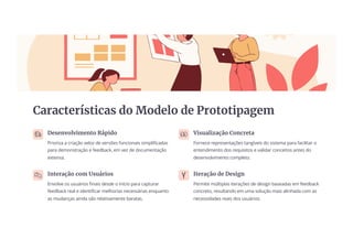 Características do Modelo de Prototipagem
Desenvolvimento Rápido
Prioriza a criação veloz de versões funcionais simplificadas
para demonstração e feedback, em vez de documentação
extensa.
Visualização Concreta
Fornece representações tangíveis do sistema para facilitar o
entendimento dos requisitos e validar conceitos antes do
desenvolvimento completo.
Interação com Usuários
Envolve os usuários finais desde o início para capturar
feedback real e identificar melhorias necessárias enquanto
as mudanças ainda são relativamente baratas.
Iteração de Design
Permite múltiplas iterações de design baseadas em feedback
concreto, resultando em uma solução mais alinhada com as
necessidades reais dos usuários.
 