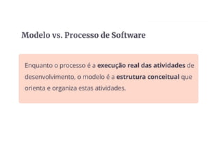 Enquanto o processo é a execução real das atividades de
desenvolvimento, o modelo é a estrutura conceitual que
orienta e organiza estas atividades.
Modelo vs. Processo de Software
 