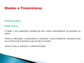 2
Estudo dos diodos
Diodo Comum
O diodo é um componente formado por dois cristais semicondutores de germânio ou
silício.
Porém na fabricação, o semicondutor é misturado a outras substâncias formando assim
um cristal do tipo P (anodo) e outro do tipo N (catodo).
Abaixo vemos os aspectos e o símbolo do diodo:
 