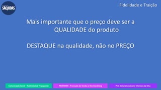 Comunicação Social – Publicidade e Propaganda PRVENMER - Promoção de Vendas e Merchandising Prof. Juliane Cavalcante Vitoriano da Silva
Fidelidade e Traição
Mais importante que o preço deve ser a
QUALIDADE do produto
DESTAQUE na qualidade, não no PREÇO
 