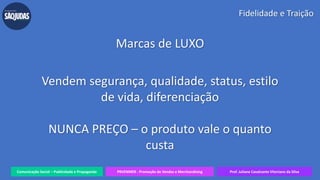 Comunicação Social – Publicidade e Propaganda PRVENMER - Promoção de Vendas e Merchandising Prof. Juliane Cavalcante Vitoriano da Silva
Fidelidade e Traição
Marcas de LUXO
Vendem segurança, qualidade, status, estilo
de vida, diferenciação
NUNCA PREÇO – o produto vale o quanto
custa
 