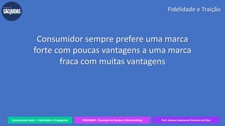 Comunicação Social – Publicidade e Propaganda PRVENMER - Promoção de Vendas e Merchandising Prof. Juliane Cavalcante Vitoriano da Silva
Fidelidade e Traição
Consumidor sempre prefere uma marca
forte com poucas vantagens a uma marca
fraca com muitas vantagens
 
