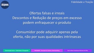 Comunicação Social – Publicidade e Propaganda PRVENMER - Promoção de Vendas e Merchandising Prof. Juliane Cavalcante Vitoriano da Silva
Ofertas falsas e irreais
Descontos e Redução de preços em excesso
podem enfraquecer o produto
Consumidor pode adquirir apenas pela
oferta, não por suas qualidades intrínsecas
Fidelidade e Traição
 