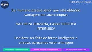 Comunicação Social – Publicidade e Propaganda PRVENMER - Promoção de Vendas e Merchandising Prof. Juliane Cavalcante Vitoriano da Silva
Ser humano precisa sentir que está obtendo
vantagem em suas compras
NATUREZA HUMANA, CARACTERÍSTICA
INTRÍNSECA
Isso deve ser feito de forma inteligente e
criativa, agregando valor a imagem
Fidelidade e Traição
 