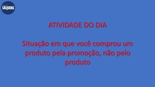 ATIVIDADE DO DIA
Situação em que você comprou um
produto pela promoção, não pelo
produto
 