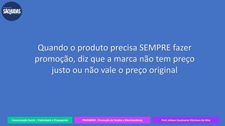 Comunicação Social – Publicidade e Propaganda PRVENMER - Promoção de Vendas e Merchandising Prof. Juliane Cavalcante Vitoriano da Silva
Quando o produto precisa SEMPRE fazer
promoção, diz que a marca não tem preço
justo ou não vale o preço original
 