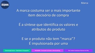 Comunicação Social – Publicidade e Propaganda PRVENMER - Promoção de Vendas e Merchandising Prof. Juliane Cavalcante Vitoriano da Silva
Marca
A marca costuma ser o mais importante
item decisório de compra
É a síntese que identifica os valores e
atributos do produto
E se o produto não tem “marca”?
É impulsionada por uma
 