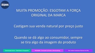 Comunicação Social – Publicidade e Propaganda PRVENMER - Promoção de Vendas e Merchandising Prof. Juliane Cavalcante Vitoriano da Silva
MUITA PROMOÇÃO: ESGOTAM A FORÇA
ORIGINAL DA MARCA
Castigam sua venda natural por preço justo
Quando se dá algo ao consumidor, sempre
se tira algo da imagem do produto
 
