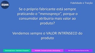 Comunicação Social – Publicidade e Propaganda PRVENMER - Promoção de Vendas e Merchandising Prof. Juliane Cavalcante Vitoriano da Silva
Fidelidade e Traição
Se o próprio fabricante está sempre
praticando o “menospreço”, porque o
consumidor atribuiria mais valor ao
produto?
Vendemos sempre o VALOR INTRÍNSECO do
produto
 