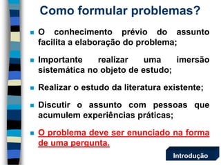 Oconhecimentopréviodoassuntofacilitaaelaboraçãodoproblema; 
Importanterealizarumaimersãosistemáticanoobjetodeestudo; 
Realizaroestudodaliteraturaexistente; 
Discutiroassuntocompessoasqueacumulemexperiênciaspráticas; 
Oproblemadeveserenunciadonaformadeumapergunta. 
Como formular problemas? 
Introdução  