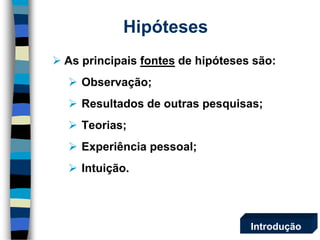 Hipóteses 
As principais fontesde hipóteses são: 
Observação; 
Resultados de outras pesquisas; 
Teorias; 
Experiência pessoal; 
Intuição. 
Introdução  