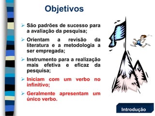 Objetivos 
 São padrões de sucesso para 
a avaliação da pesquisa; 
 Orientam a revisão da 
literatura e a metodologia a 
ser empregada; 
 Instrumento para a realização 
mais efetiva e eficaz da 
pesquisa; 
 Iniciam com um verbo no 
infinitivo; 
 Geralmente apresentam um 
único verbo. 
Introdução 
 